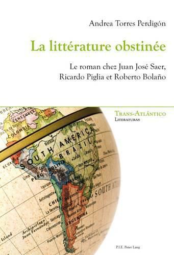 La Litterature Obstinee: Le Roman Chez Juan Jose Saer, Ricardo Piglia Et Roberto Bolano