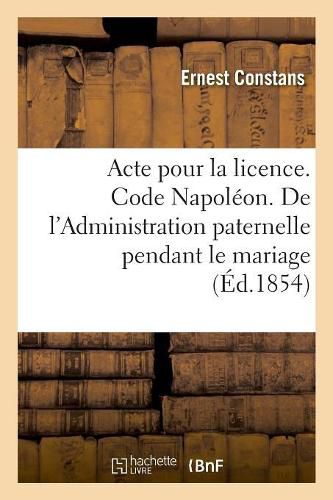 Cover image for Acte Pour La Licence. Code Napoleon. de l'Administration Paternelle Pendant Le Mariage: Et de l'Administration Du Tuteur. Faculte de Droit de Toulouse