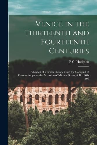 Cover image for Venice in the Thirteenth and Fourteenth Centuries; a Sketch of Ventian History From the Conquest of Constantinople to the Accession of Michele Steno, A.D. 1204-1400