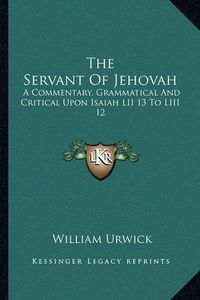 Cover image for The Servant of Jehovah: A Commentary, Grammatical and Critical Upon Isaiah LII 13 to LIII 12