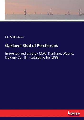 Cover image for Oaklawn Stud of Percherons: Imported and bred by M.W. Dunham, Wayne, DuPage Co., Ill. - catalogue for 1888