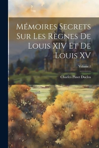 Memoires Secrets sur les Regnes de Louis XIV et de Louis XV; Volume 1