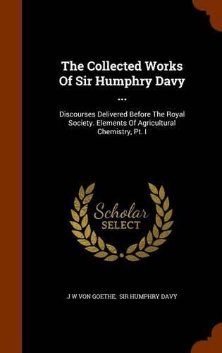 The Collected Works of Sir Humphry Davy ...: Discourses Delivered Before the Royal Society. Elements of Agricultural Chemistry, PT. I