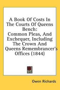 Cover image for A Book of Costs in the Courts of Queens Bench: Common Pleas, and Exchequer, Including the Crown and Queens Remembrancer's Offices (1844)