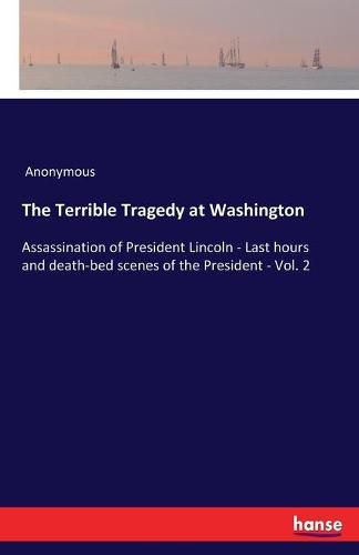 Cover image for The Terrible Tragedy at Washington: Assassination of President Lincoln - Last hours and death-bed scenes of the President - Vol. 2