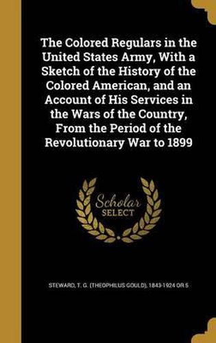 Cover image for The Colored Regulars in the United States Army, with a Sketch of the History of the Colored American, and an Account of His Services in the Wars of the Country, from the Period of the Revolutionary War to 1899