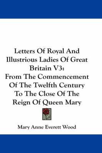 Cover image for Letters of Royal and Illustrious Ladies of Great Britain V3: From the Commencement of the Twelfth Century to the Close of the Reign of Queen Mary