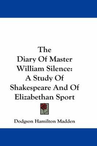 Cover image for The Diary Of Master William Silence: A Study Of Shakespeare And Of Elizabethan Sport