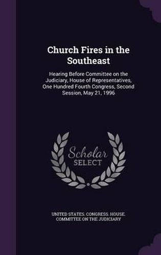 Cover image for Church Fires in the Southeast: Hearing Before Committee on the Judiciary, House of Representatives, One Hundred Fourth Congress, Second Session, May 21, 1996