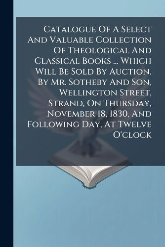 Cover image for Catalogue of a Select and Valuable Collection of Theological and Classical Books ... Which Will Be Sold by Auction, by Mr. Sotheby and Son, Wellington Street, Strand, on Thursday, November 18, 1830, and Following Day, at Twelve O'Clock