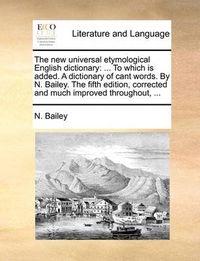 Cover image for The New Universal Etymological English Dictionary: To Which Is Added. a Dictionary of Cant Words. by N. Bailey. the Fifth Edition, Corrected and Much Improved Throughout, ...