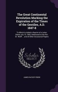 Cover image for The Great Continental Revolution Marking the Expiration of the Times of the Gentiles, A.D. 1847-8: To Which Is Added a Reprint of a Letter, Dated July 15, 1845, Addressed to the REV. Dr. Wolff ... and of Other Occasional Papers