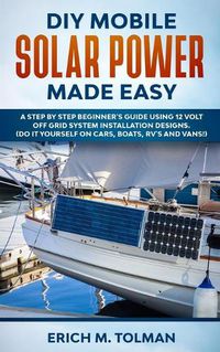 Cover image for DIY Mobile Solar Power Made Easy: A Step By Step Beginner's Guide Using 12 Volt Off Grid System Installation Designs. (Do It Yourself On Cars, Boats, RV's And Vans!)