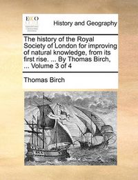 Cover image for The History of the Royal Society of London for Improving of Natural Knowledge, from Its First Rise. ... by Thomas Birch, ... Volume 3 of 4