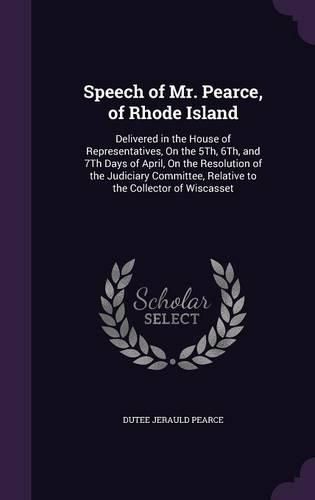 Cover image for Speech of Mr. Pearce, of Rhode Island: Delivered in the House of Representatives, on the 5th, 6th, and 7th Days of April, on the Resolution of the Judiciary Committee, Relative to the Collector of Wiscasset