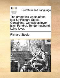 Cover image for The Dramatick Works of the Late Sir Richard Steele. Containing, Conscious Lover [Sic]. Funeral. Tender Husband. Lying Lover.