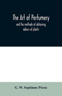 Cover image for The art of perfumery: and the methods of obtaining odours of plants; with instructions for the manufacture of Perfumes for the Handkerchief, Scented Powders, Odorous Vinegars, dentifrices, pomatums, cosmetiques, perfumed soap, etc.