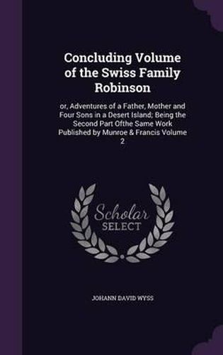 Concluding Volume of the Swiss Family Robinson: Or, Adventures of a Father, Mother and Four Sons in a Desert Island; Being the Second Part Ofthe Same Work Published by Munroe & Francis Volume 2