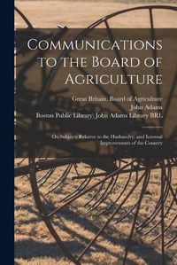 Cover image for Communications to the Board of Agriculture: on Subjects Relative to the Husbandry, and Internal Improvements of the Country