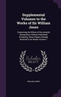 Cover image for Supplemental Volumes to the Works of Sir William Jones: Containing the Whole of the Asiatick Researches Hitherto Published Excepting Those Papers Already Inserted in His Works Volume 1