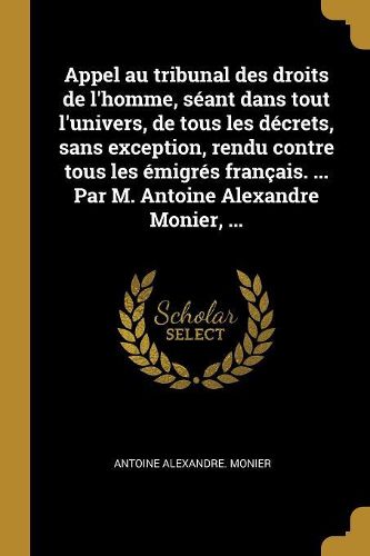 Cover image for Appel au tribunal des droits de l'homme, seant dans tout l'univers, de tous les decrets, sans exception, rendu contre tous les emigres francais. ... Par M. Antoine Alexandre Monier, ...