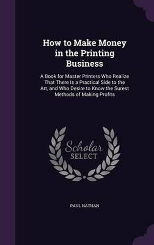 Cover image for How to Make Money in the Printing Business: A Book for Master Printers Who Realize That There Is a Practical Side to the Art, and Who Desire to Know the Surest Methods of Making Profits