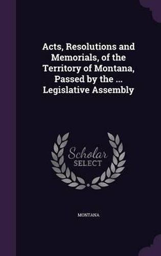 Cover image for Acts, Resolutions and Memorials, of the Territory of Montana, Passed by the ... Legislative Assembly