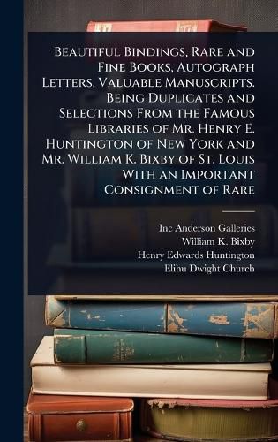 Cover image for Beautiful Bindings, Rare and Fine Books, Autograph Letters, Valuable Manuscripts. Being Duplicates and Selections From the Famous Libraries of Mr. Henry E. Huntington of New York and Mr. William K. Bixby of St. Louis With an Important Consignment of Rare