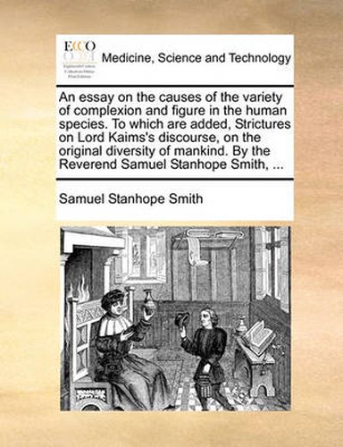 An Essay on the Causes of the Variety of Complexion and Figure in the Human Species. to Which Are Added, Strictures on Lord Kaims's Discourse, on the Original Diversity of Mankind. by the Reverend Samuel Stanhope Smith, ...