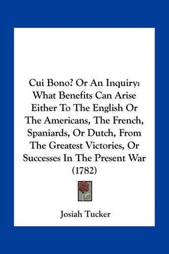 Cui Bono? or an Inquiry: What Benefits Can Arise Either to the English or the Americans, the French, Spaniards, or Dutch, from the Greatest Victories, or Successes in the Present War (1782)