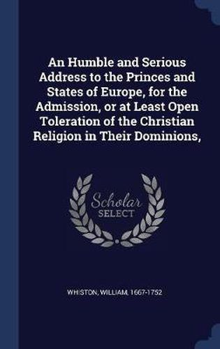 Cover image for An Humble and Serious Address to the Princes and States of Europe, for the Admission, or at Least Open Toleration of the Christian Religion in Their Dominions,