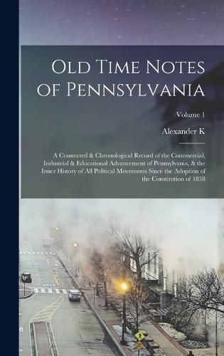 Old Time Notes of Pennsylvania; a Connected & Chronological Record of the Commercial, Industrial & Educational Advancement of Pennsylvania, & the Inner History of all Political Movements Since the Adoption of the Constitution of 1838; Volume 1