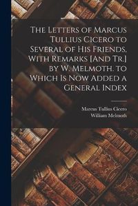 Cover image for The Letters of Marcus Tullius Cicero to Several of His Friends, With Remarks [And Tr.] by W. Melmoth. to Which Is Now Added a General Index