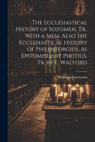 The Ecclesiastical History of Sozomen, Tr., With a Mem. Also the Ecclesiastical History of Philostorgius, As Epitomised by Photius, Tr. by E. Walford