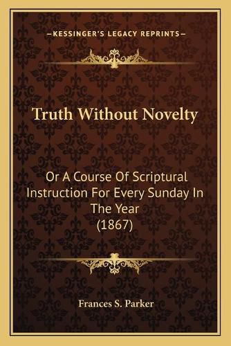 Cover image for Truth Without Novelty: Or a Course of Scriptural Instruction for Every Sunday in the Year (1867)