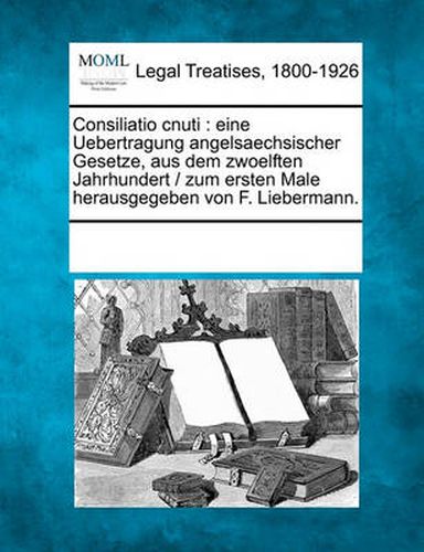 Cover image for Consiliatio Cnuti: Eine Uebertragung Angelsaechsischer Gesetze, Aus Dem Zwoelften Jahrhundert / Zum Ersten Male Herausgegeben Von F. Liebermann.