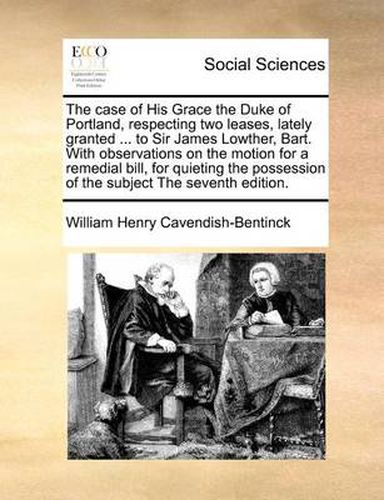 The Case of His Grace the Duke of Portland, Respecting Two Leases, Lately Granted ... to Sir James Lowther, Bart. with Observations on the Motion for a Remedial Bill, for Quieting the Possession of the Subject the Seventh Edition.