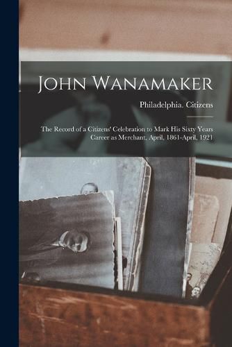 Cover image for John Wanamaker; the Record of a Citizens' Celebration to Mark his Sixty Years Career as Merchant, April, 1861-April, 1921