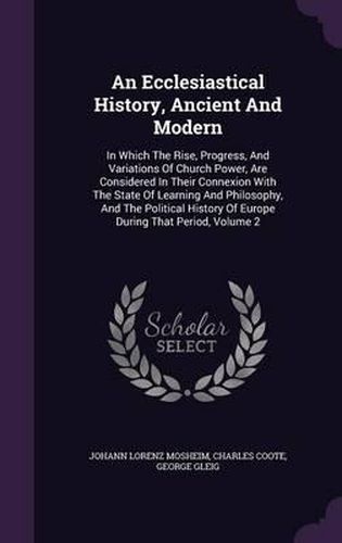 An Ecclesiastical History, Ancient and Modern: In Which the Rise, Progress, and Variations of Church Power, Are Considered in Their Connexion with the State of Learning and Philosophy, and the Political History of Europe During That Period, Volume 2