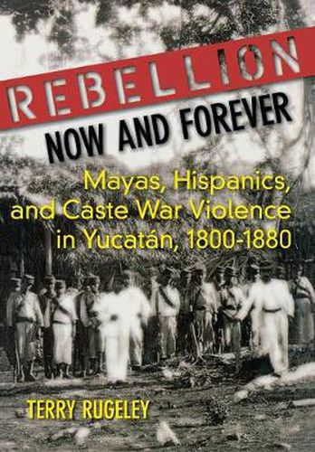 Cover image for Rebellion Now and Forever: Mayas, Hispanics, and Caste War Violence in Yucatan, 1800-1880