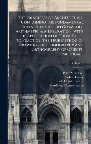 Cover image for The Principles of Architecture, Containing the Fundamental Rules of the Art, in Geometry, Arithmetic, & Mensuration, With the Application of Those Rules to Practice, the True Method of Drawing the Ichnography and Orthography of Objects, Geometrical...