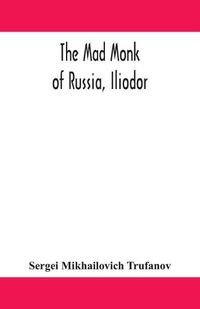 Cover image for The mad monk of Russia, Iliodor: life, memoirs, and confessions of Sergei Michailovich Trufanoff (Iliodor) illustrated with photographs