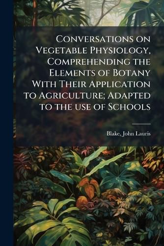 Cover image for Conversations on Vegetable Physiology, Comprehending the Elements of Botany With Their Application to Agriculture; Adapted to the use of Schools