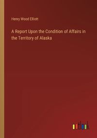 Cover image for A Report Upon the Condition of Affairs in the Territory of Alaska