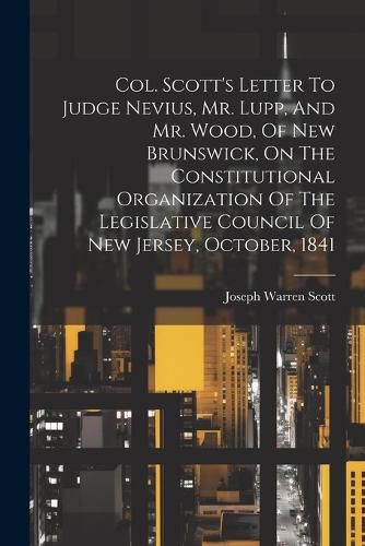 Cover image for Col. Scott's Letter To Judge Nevius, Mr. Lupp, And Mr. Wood, Of New Brunswick, On The Constitutional Organization Of The Legislative Council Of New Jersey, October, 1841