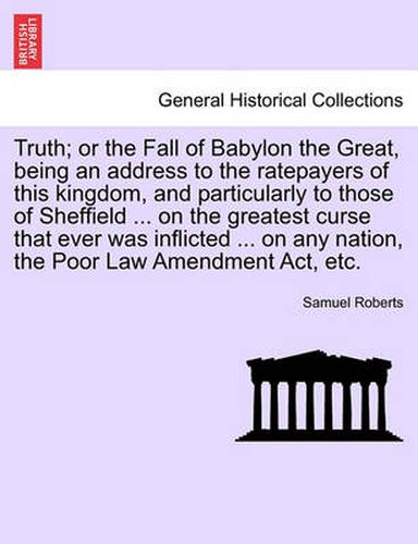 Cover image for Truth; Or the Fall of Babylon the Great, Being an Address to the Ratepayers of This Kingdom, and Particularly to Those of Sheffield ... on the Greatest Curse That Ever Was Inflicted ... on Any Nation, the Poor Law Amendment Act, Etc.