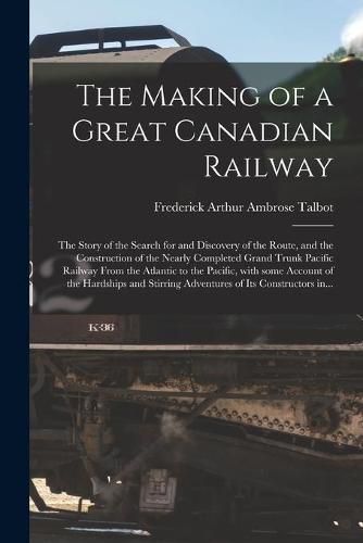 Cover image for The Making of a Great Canadian Railway; the Story of the Search for and Discovery of the Route, and the Construction of the Nearly Completed Grand Trunk Pacific Railway From the Atlantic to the Pacific, With Some Account of the Hardships and Stirring...