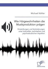 Cover image for Wie Hoergewohnheiten die Musikproduktion pragen. Entwicklungen und Veranderungen unter kulturellen, technischen und psychoakustischen Aspekten