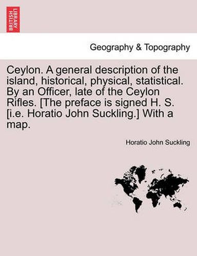 Cover image for Ceylon. a General Description of the Island, Historical, Physical, Statistical. by an Officer, Late of the Ceylon Rifles. [The Preface Is Signed H. S. [I.E. Horatio John Suckling.] with a Map.