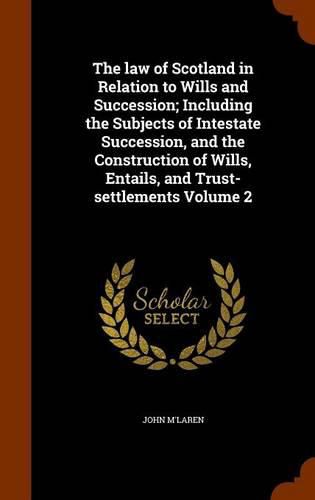 The Law of Scotland in Relation to Wills and Succession; Including the Subjects of Intestate Succession, and the Construction of Wills, Entails, and Trust-Settlements Volume 2